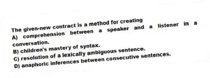 The given-new contract is a method for creating
A) comprehension between a speaker and a listener in a conversation.
B) children's mastery of syntax.
C) resolution of a lexically ambiguous sentence.
D) anaphoric inferences between consecutive sentences.
