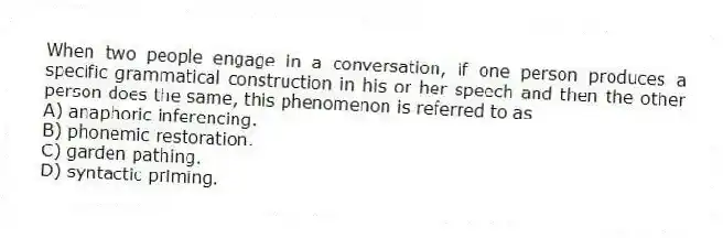 When two people engage in a conversation, if one person produces a specific grammatical construction in his or her speech and then the other person does the same, this phenomenon is referred to as
A) anaphoric inferencing.
B) phonemic restoration.
C) garden pathing.
D) syntactic priming.