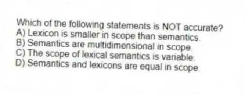 Which of the following statements is NOT accurate?
A) Lexicon is smaller in scope than semantics.
B) Semantics are multidimensional in scope.
C) The scope of lexical semantics is variable.
D) Semantics and lexicons are equal in scope.