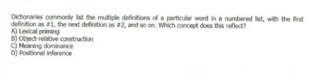 Dictionaries commonly list the multiple definitions of a particular word in a numbered list, with the first definition as #1, the next definition as #2, and so on. Which concept does this reflect?
A) Lexical priming
B) Object-relative construction
C) Meaning dominance
D) Positional inference