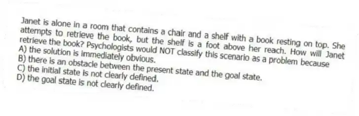 Janet is alone in a room that contains a chair and a shelf with a book resting on top. She attempts to retrieve the book, but the shelf is a foot above her reach. How will Janet retrieve the book? Psychologists would NOT classify this scenario as a problem because
A) the solution is immediately obvious.
B) there is an obstacle between the present state and the goal state.
C) the initial state is not clearly defined.
D) the goal state is not clearly defined.