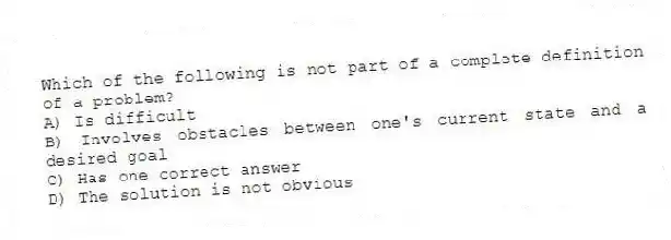 Which of the following is not part of a complete definition of a problem?
A) Is difficult
B) Involves obstacles between one's current state and a desired goal
C) Has one correct answer
D) The solution is not obvious