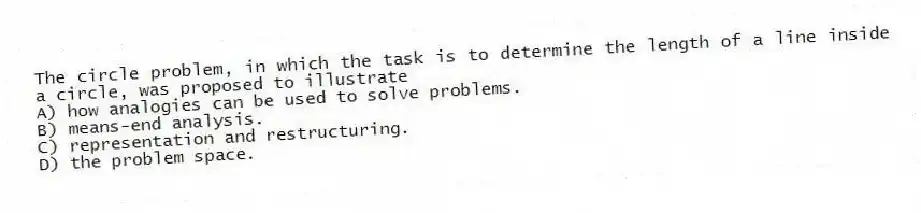 The circle problem, in which the task is to determine the length of a line inside a circle, was proposed to illustrate
A) how analogies can be used to solve problems.
B) means-end analysis.
C) representation and restructuring.
D) the problem space.