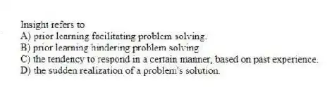 Insight refers to
A) prior learning facilitating problem solving.
B) prior learning hindering problem solving.
C) the tendency to respond in a certain manner, based on past experience.
D) the sudden realization of a problem's solution.