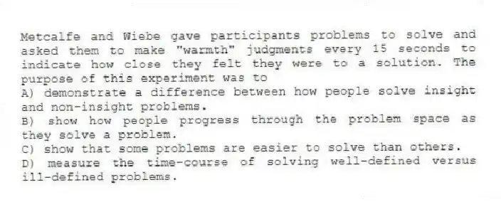 Metcalfe and Wiebe gave participants problems to solve and asked them to make "warmth" judgments every 15 seconds to indicate how close they felt they were to a solution. The purpose of this experiment was to
A) demonstrate a difference between how people solve insight and non-insight problems.
B) show how people progress through the problem space as they solve a problem.
C) show that some problems are easier to solve than others.
D) measure the time-course of solving well-defined versus ill-defined problems.