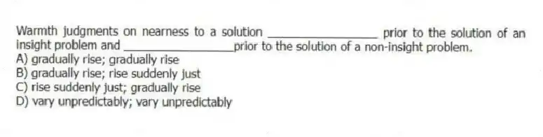 Warmth judgments on nearness to a solution _________________ prior to the solution of an insight problem and _________________prior to the solution of a non-insight problem.
A) gradually rise; gradually rise
B) gradually rise; rise suddenly just
C) rise suddenly just; gradually rise
D) vary unpredictably; vary unpredictably