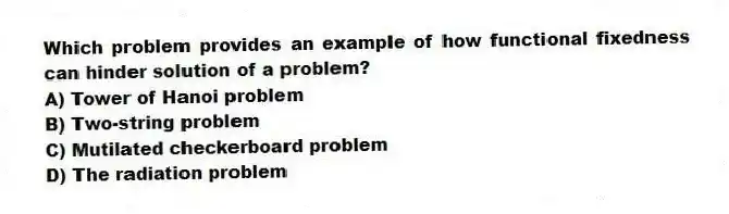 Which problem provides an example of how functional fixedness can hinder solution of a problem?
A) Tower of Hanoi problem
B) Two-string problem
C) Mutilated checkerboard problem
D) The radiation problem
