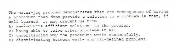 The water-jug problem demonstrates that one consequence of having a procedure that does provide a solution to a problem is that, if well-learned, it may prevent us from
A) seeing more efficient solutions to the problem.
B) being able to solve other problems at all.
C) understanding why the procedure works successfully.
D) discriminating between well- and ill-defined problems.