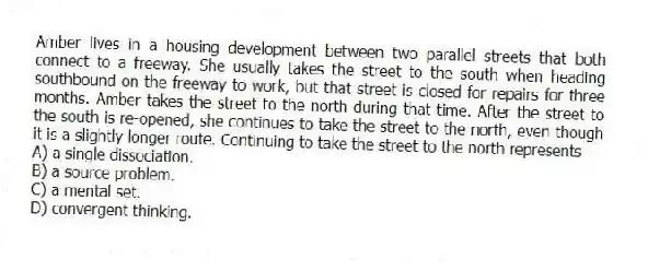 Amber lives in a housing development between two parallel streets that both connect to a freeway. She usually takes the street to the south when heading southbound on the freeway to work, but that street is closed for repairs for three months. Amber takes the street to the north during that time. After the street to the south is re-opened, she continues to take the street to the north, even though it is a slightly longer route. Continuing to take the street to the north represents
A) a single dissociation.
B) a source problem.
C) a mental set.
D) convergent thinking.