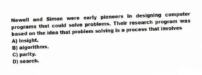 Newell and Simon were early pioneers in designing computer programs that could solve problems. Their research program was based on the idea that problem solving is a process that involves
A) insight.
B) algorithms.
C) parity.
D) search.