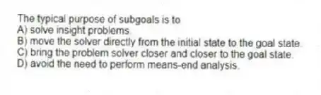 The typical purpose of subgoals is to
A) solve insight problems.
B) move the solver directly from the initial state to the goal state.
C) bring the problem solver closer and closer to the goal state.
D) avoid the need to perform means-end analysis.