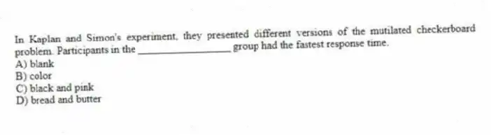 In Kaplan and Simon's experiment, they presented different versions of the mutilated checkerboard problem. Participants in the _________________ group had the fastest response time.
A) blank
B) color
C) black and pink
D) bread and butter