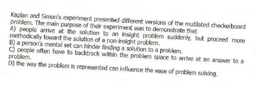 Kaplan and Simon's experiment presented different versions of the mutilated checkerboard problem. The main purpose of their experiment was to demonstrate that
A) people arrive at the solution to an insight problem suddenly, but proceed more methodically toward the solution of a non-insight problem.
B) a person's mental set can hinder finding a solution to a problem.
C) people often have to backtrack within the problem space to arrive at an answer to a problem.
D) the way the problem is represented can influence the ease of problem solving.