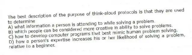 The best description of the purpose of think-aloud protocols is that they are used to determine
A) what information a person is attending to while solving a problem.
B) which people can be considered more creative in ability to solve problems.
C) how to develop computer programs that best mimic human problem solving.
D) how a person's expertise increases his or her likelihood of solving a problem, relative to a beginner.