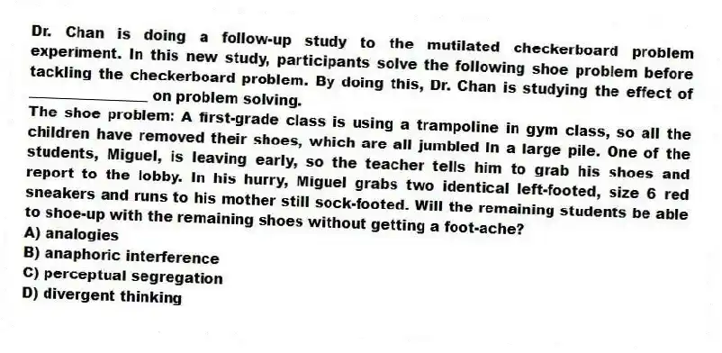Dr. Chan is doing a follow-up study to the mutilated checkerboard problem experiment. In this new study, participants solve the following shoe problem before tackling the checkerboard problem. By doing this, Dr. Chan is studying the effect of _________________ on problem solving.
The shoe problem: A first-grade class is using a trampoline in gym class, so all the children have removed their shoes, which are all jumbled in a large pile. One of the students, Miguel, is leaving early, so the teacher tells him to grab his shoes and report to the lobby. In his hurry, Miguel grabs two identical left-footed, size 6 red sneakers and runs to his mother still sock-footed. Will the remaining students be able to shoe-up with the remaining shoes without getting a foot-ache?
A) analogies
B) anaphoric interference
C) perceptual segregation
D) divergent thinking