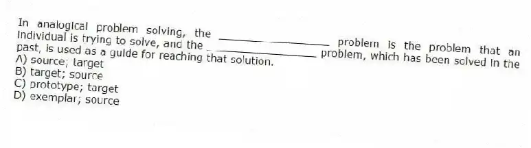 In analogical problem solving, the _________________ problem is the problem that an individual is trying to solve, and the _________________ problem, which has been solved in the past, is used as a guide for reaching that solution.
A) source; target
B) target; source
C) prototype; target
D) exemplar; source