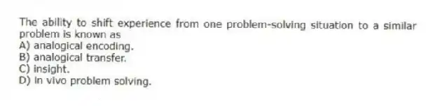 The ability to shift experience from one problem-solving situation to a similar problem is known as
A) analogical encoding.
B) analogical transfer.
C) insight.
D) in vivo problem solving.