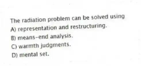 The radiation problem can be solved using
A) representation and restructuring.
B) means-end analysis.
C) warmth judgments.
D) mental set.