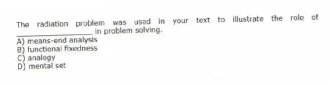 The radiation problem was used in your text to illustrate the role of _________________ in problem solving.
A) means-end analysis
B) functional fixedness
C) analogy
D) mental set