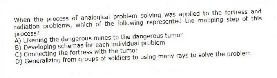When the process of analogical problem solving was applied to the fortress and radiation problems, which of the following represented the mapping step of this process?
A) Likening the dangerous mines to the dangerous tumor
B) Developing schemas for each individual problem
C) Connecting the fortress with the tumor
D) Generalizing from groups of soldiers to using many rays to solve the problem