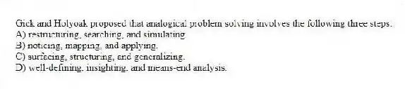Gick and Holyoak proposed that analogical problem solving involves the following three steps:
A) restructuring, searching, and simulating.
B) noticing, mapping, and applying.
C) surfacing, structuring, and generalizing.
D) well-defining, insighting, and means-end analysis.