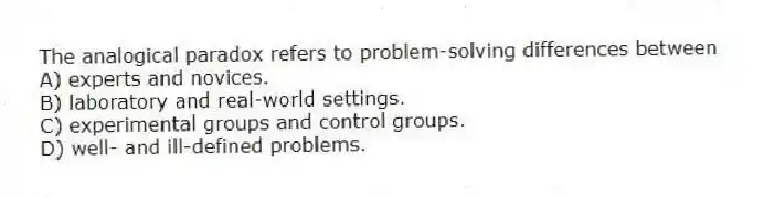 The analogical paradox refers to problem-solving differences between
A) experts and novices.
B) laboratory and real-world settings.
C) experimental groups and control groups.
D) well- and ill-defined problems.