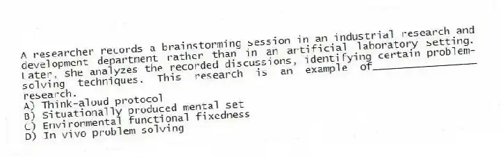 A researcher records a brainstorming session in an industrial research and development department rather than in an artificial laboratory setting. Later, she analyzes the recorded discussions, identifying certain problem-solving techniques. This research is an example of_________________ research.
A) Think-aloud protocol
B) Situationally produced mental set
C) Environmental functional fixedness
D) In vivo problem solving