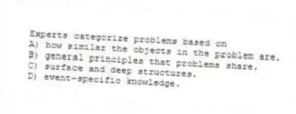 Experts categorize problems based on
A) how similar the objects in the problem are.
B) general principles that problems share.
C) surface and deep structures.
D) event-specific knowledge.