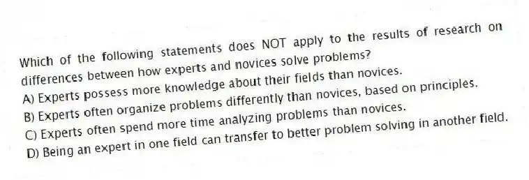 Which of the following statements does NOT apply to the results of research on differences between how experts and novices solve problems?
A) Experts possess more knowledge about their fields than novices.
B) Experts often organize problems differently than novices, based on principles.
C) Experts often spend more time analyzing problems than novices.
D) Being an expert in one field can transfer to better problem solving in another field.