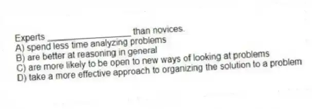 Experts _________________ than novices.
A) spend less time analyzing problems
B) are better at reasoning in general
C) are more likely to be open to new ways of looking at problems
D) take a more effective approach to organizing the solution to a problem