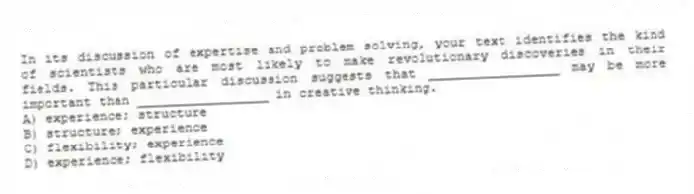 In its discussion of expertise and problem solving, your text identifies the kind of scientists who are most likely to make revolutionary discoveries in their fields. This particular discussion suggests that _________________ may be more important than _________________ in creative thinking.
A) experience; structure
B) structure; experience
C) flexibility; experience
D) experience; flexibility