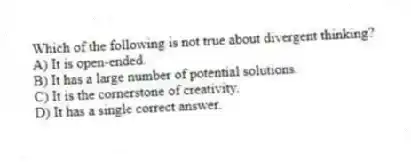 Which of the following is not true about divergent thinking?
A) It is open-ended.
B) It has a large number of potential solutions.
C) It is the cornerstone of creativity.
D) It has a single correct answer.