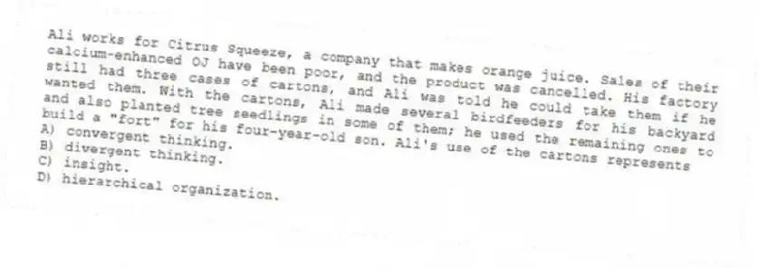 Ali works for Citrus Squeeze, a company that makes orange juice. Sales of their calcium-enhanced OJ have been poor, and the product was cancelled. His factory still had three cases of cartons, and Ali was told he could take them if he wanted them. With the cartons, Ali made several birdfeeders for his backyard and also planted tree seedlings in some of them; he used the remaining ones to build a "fort" for his four-year-old son. Ali's use of the cartons represents
A) convergent thinking.
B) divergent thinking.
C) insight.
D) hierarchical organization.