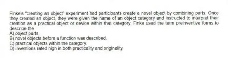Finke's "creating an object" experiment had participants create a novel object by combining parts. Once they created an object, they were given the name of an object category and instructed to interpret their creation as a practical object or device within that category. Finke used the term preinventive forms to describe the
A) object parts.
B) novel objects before a function was described.
C) practical objects within the category.
D) inventions rated high in both practicality and originality.