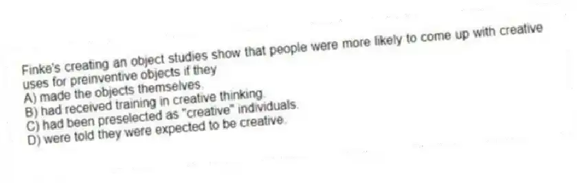Finke's creating an object studies show that people were more likely to come up with creative uses for preinventive objects if they
A) made the objects themselves.
B) had received training in creative thinking.
C) had been preselected as "creative" individuals.
D) were told they were expected to be creative.