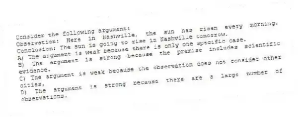 Consider the following argument:
Observation: Here in Nashville, the sun has risen every morning. Conclusion: The sun is going to rise in Nashville tomorrow.
A) The argument is weak because there is only one specific case.
B) The argument is strong because the premise includes scientific evidence.
C) The argument is weak because the observation does not consider other cities.
D) The argument is strong because there are a large number of observations.