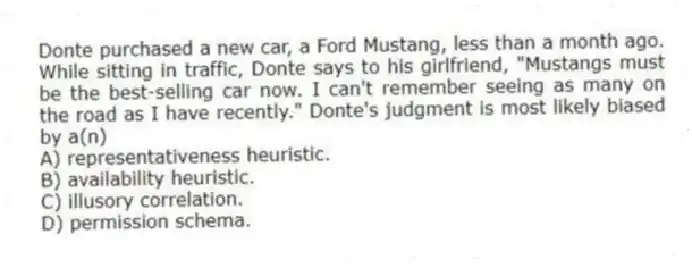 Donte purchased a new car, a Ford Mustang, less than a month ago. While sitting in traffic, Donte says to his girlfriend, "Mustangs must be the best-selling car now. I can't remember seeing as many on the road as I have recently." Donte's judgment is most likely biased by a(n)
A) representativeness heuristic.
B) availability heuristic.
C) illusory correlation.
D) permission schema.