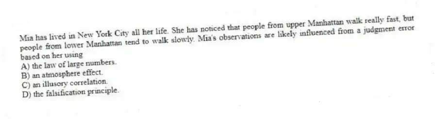 Mia has lived in New York City all her life. She has noticed that people from upper Manhattan walk really fast, but people from lower Manhattan tend to walk slowly. Mia's observations are likely influenced from a judgment error based on her using
A) the law of large numbers.
B) an atmosphere effect.
C) an illusory correlation.
D) the falsification principle.