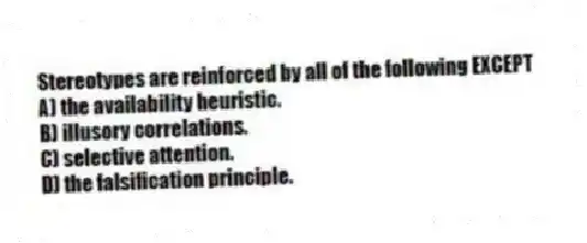 Stereotypes are reinforced by all of the following EXCEPT
A) the availability heuristic.
B) illusory correlations.
C) selective attention.
D) the falsification principle.