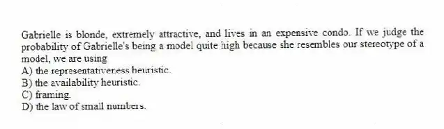 Gabrielle is blonde, extremely attractive, and lives in an expensive condo. If we judge the probability of Gabrielle's being a model quite high because she resembles our stereotype of a model, we are using
A) the representativeness heuristic.
B) the availability heuristic.
C) framing.
D) the law of small numbers.