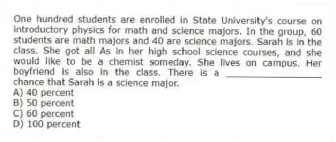 One hundred students are enrolled in State University's course on introductory physics for math and science majors. In the group, 60 students are math majors and 40 are science majors. Sarah is in the class. She got all As in her high school science courses, and she would like to be a chemist someday. She lives on campus. Her boyfriend is also in the class. There is a _________________ chance that Sarah is a science major.
A) 40 percent
B) 50 percent
C) 60 percent
D) 100 percent