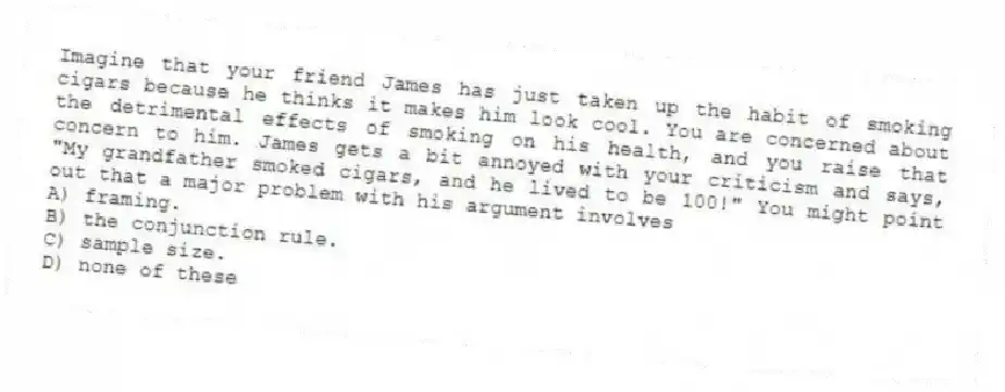 Imagine that your friend James has just taken up the habit of smoking cigars because he thinks it makes him look cool. You are concerned about the detrimental effects of smoking on his health, and you raise that concern to him. James gets a bit annoyed with your criticism and says, "My grandfather smoked cigars, and he lived to be 100!" You might point out that a major problem with his argument involves
A) framing.
B) the conjunction rule.
C) sample size.
D) none of these