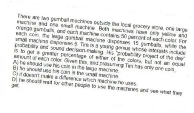 There are two gumball machines outside the local grocery store, one large machine and one small machine. Both machines have only yellow and orange gumballs, and each machine contains 50 percent of each color. For each coin, the large gumball machine dispenses 15 gumballs, while the small machine dispenses 5. Tim is a young genius whose interests include probability and sound decision-making. His "probability project of the day" is to get a greater percentage of either of the colors, but not an equal amount of each color. Given this, and presuming Tim has only one coin,
A) he should use his coin in the large machine.
B) he should use his coin in the small machine.
C) it doesn't make a difference which machine he uses.
D) he should wait for other people to use the machines and see what they get.