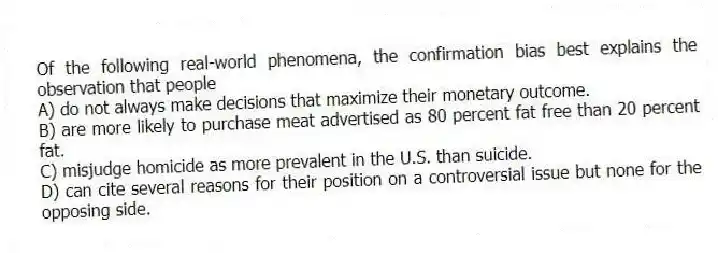 Of the following real-world phenomena, the confirmation bias best explains the observation that people
A) do not always make decisions that maximize their monetary outcome.
B) are more likely to purchase meat advertised as 80 percent fat free than 20 percent fat.
C) misjudge homicide as more prevalent in the U.S. than suicide.
D) can cite several reasons for their position on a controversial issue but none for the opposing side.