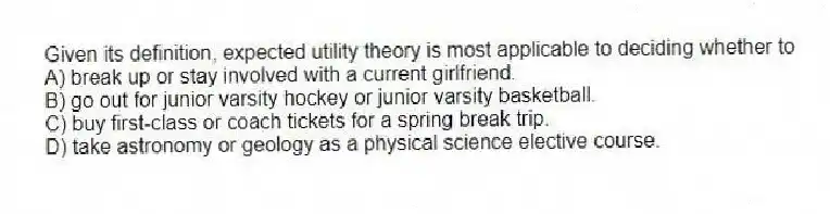 Given its definition, expected utility theory is most applicable to deciding whether to
A) break up or stay involved with a current girlfriend.
B) go out for junior varsity hockey or junior varsity basketball.
C) buy first-class or coach tickets for a spring break trip.
D) take astronomy or geology as a physical science elective course.