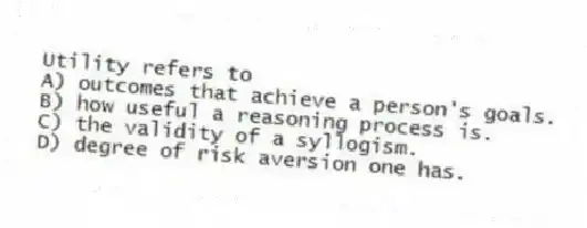 Utility refers to
A) outcomes that achieve a person's goals.
B) how useful a reasoning process is.
C) the validity of a syllogism.
D) degree of risk aversion one has.