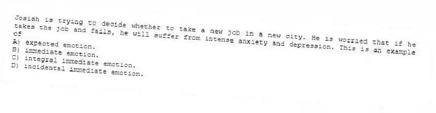 Josiah is trying to decide whether to take a new job in a new city. He is worried that if he takes the job and fails, he will suffer from intense anxiety and depression. This is an example of
A) expected emotion.
B) immediate emotion.
C) integral immediate emotion.
D) incidental immediate emotion.