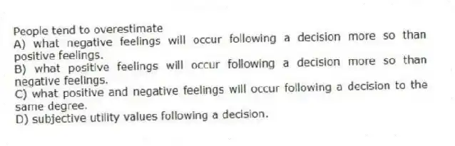 People tend to overestimate
A) what negative feelings will occur following a decision more so than positive feelings.
B) what positive feelings will occur following a decision more so than negative feelings.
C) what positive and negative feelings will occur following a decision to the same degree.
D) subjective utility values following a decision.