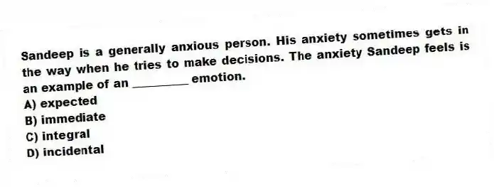 Sandeep is a generally anxious person. His anxiety sometimes gets in the way when he tries to make decisions. The anxiety Sandeep feels is an example of an __________ emotion.
A) expected
B) immediate
C) integral
D) incidental
