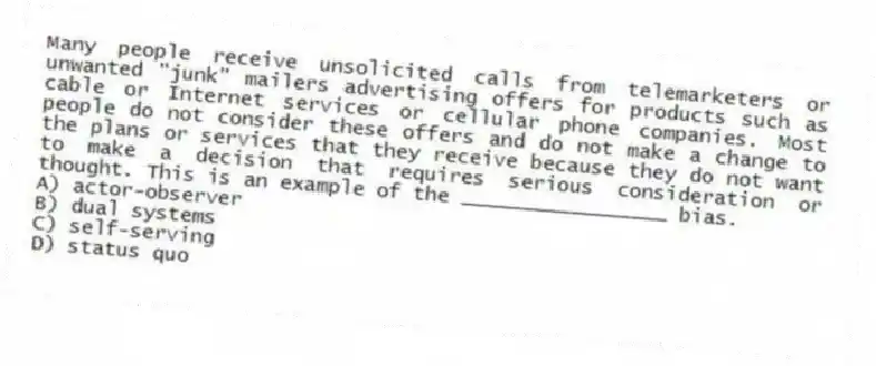 Many people receive unsolicited calls from telemarketers or unwanted "junk" mailers advertising offers for products such as cable or Internet services or cellular phone companies. Most people do not consider these offers and do not make a change to the plans or services that they receive because they do not want to make a decision that requires serious consideration or thought. This is an example of the _________________ bias.
A) actor-observer
B) dual systems
C) self-serving
D) status quo